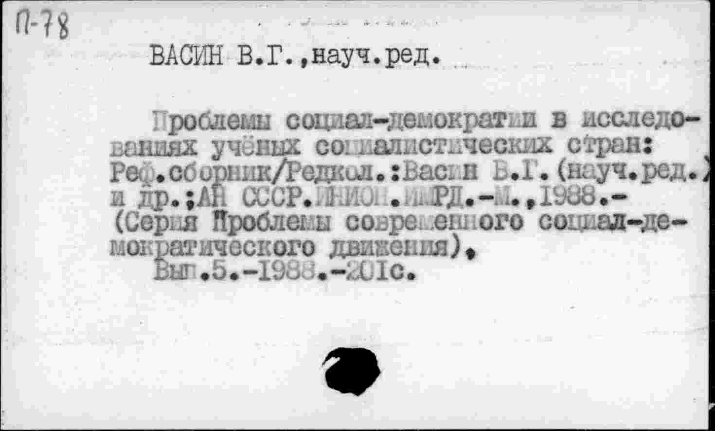 ﻿П’В ■ —......................
ВАСИН В.Г.»науч.ред.
' роблемы социал-демократш в исследованиях учёных соиллистнческих стран: Реф.сборник/Редкил.хВасдн Ь.1, и . и др.;АН СССР.	. .РД.-и.,1980.-
(Сер; л Дроблены совре eie ого согнад-де-могфатического движения) • Выг.5.-198с.-2С1с.